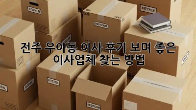 전주 우아동 이사, 후기 보며 좋은 이사업체 찾는 방법!